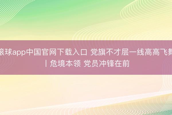 滚球app中国官网下载入口 党旗不才层一线高高飞舞丨危境本领 党员冲锋在前
