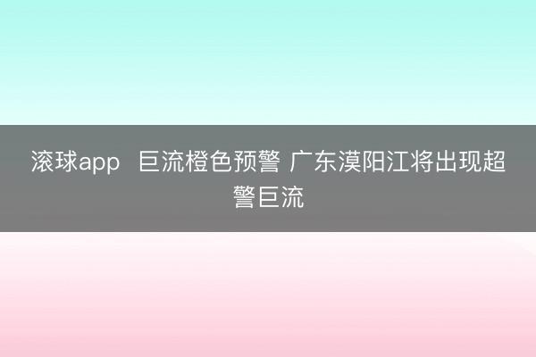 滚球app  巨流橙色预警 广东漠阳江将出现超警巨流