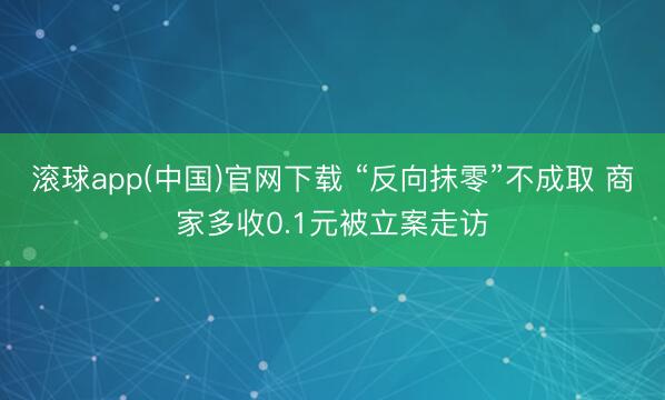滚球app(中国)官网下载 “反向抹零”不成取 商家多收0.1元被立案走访