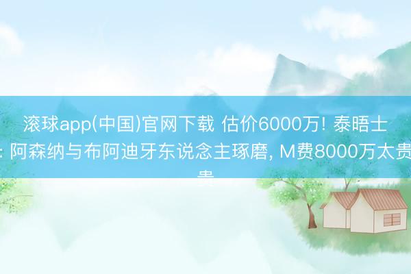 滚球app(中国)官网下载 估价6000万! 泰晤士: 阿森纳与布阿迪牙东说念主琢磨， M费8000万太贵