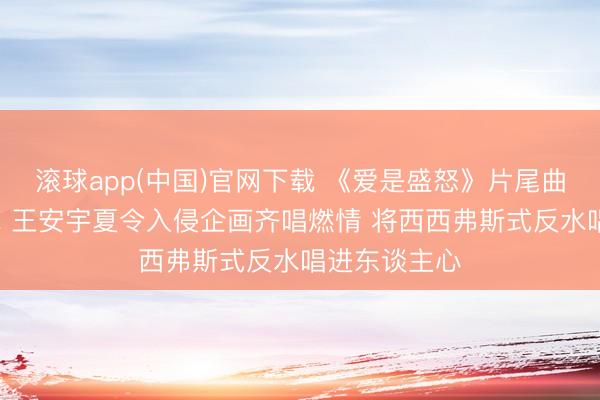 滚球app(中国)官网下载 《爱是盛怒》片尾曲MV厚爱上线 王安宇夏令入侵企画齐唱燃情 将西西弗斯式反水唱进东谈主心
