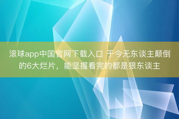 滚球app中国官网下载入口 于今无东谈主颠倒的6大烂片，能坚握看完的都是狠东谈主