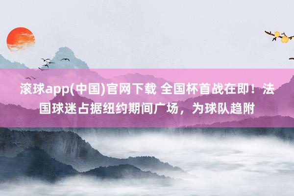 滚球app(中国)官网下载 全国杯首战在即!法国球迷占据纽约期间广场,为球队趋附