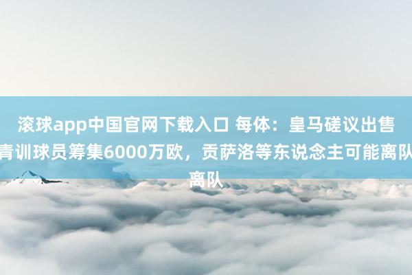 滚球app中国官网下载入口 每体：皇马磋议出售青训球员筹集6000万欧，贡萨洛等东说念主可能离队