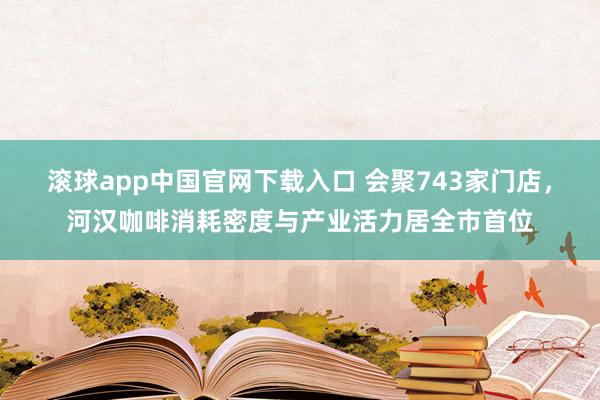 滚球app中国官网下载入口 会聚743家门店，河汉咖啡消耗密度与产业活力居全市首位