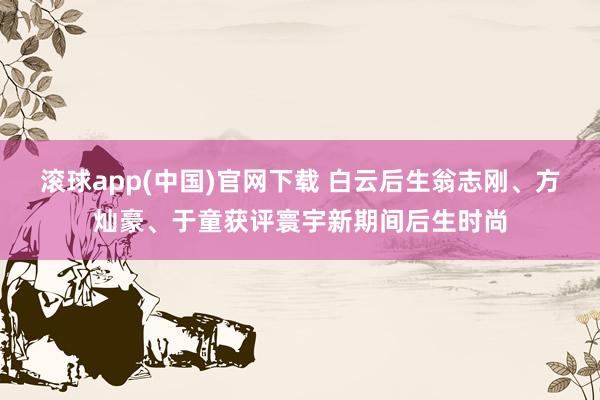 滚球app(中国)官网下载 白云后生翁志刚、方灿豪、于童获评寰宇新期间后生时尚