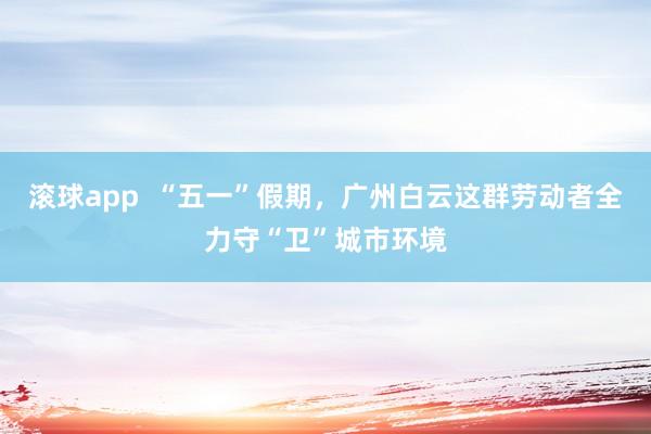 滚球app  “五一”假期，广州白云这群劳动者全力守“卫”城市环境
