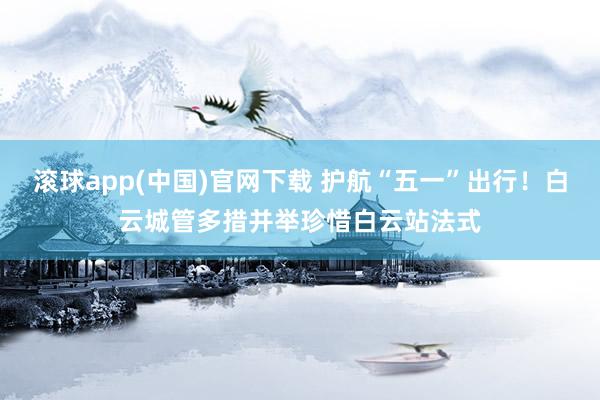 滚球app(中国)官网下载 护航“五一”出行！白云城管多措并举珍惜白云站法式