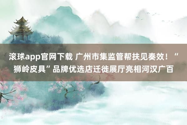 滚球app官网下载 广州市集监管帮扶见奏效!“狮岭皮具”品牌优选店迁徙展厅亮相河汉广百