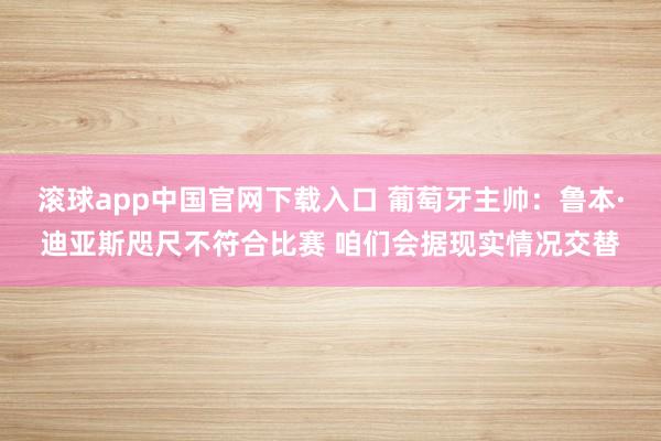 滚球app中国官网下载入口 葡萄牙主帅：鲁本·迪亚斯咫尺不符合比赛 咱们会据现实情况交替