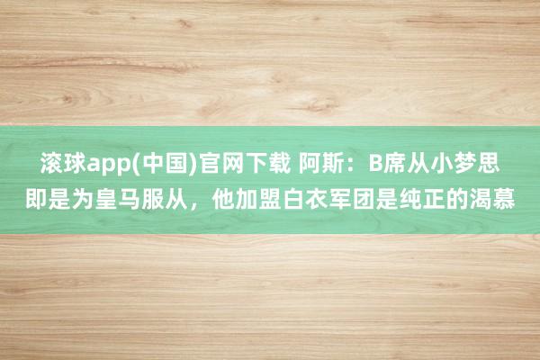 滚球app(中国)官网下载 阿斯：B席从小梦思即是为皇马服从，他加盟白衣军团是纯正的渴慕