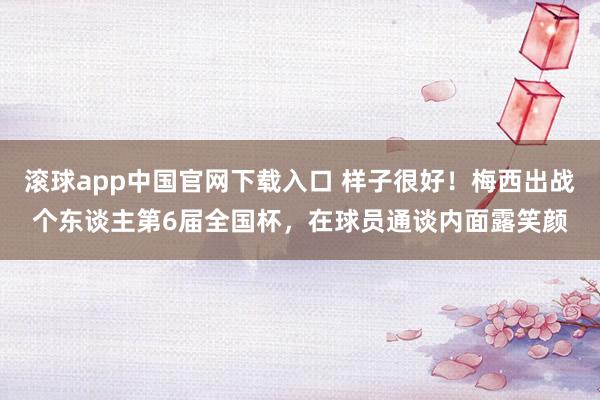 滚球app中国官网下载入口 样子很好！梅西出战个东谈主第6届全国杯，<a href=