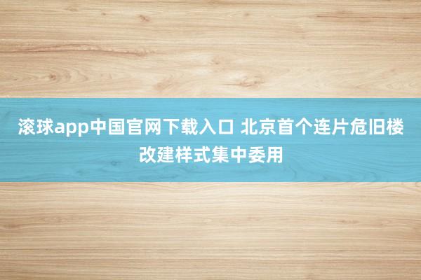 滚球app中国官网下载入口 北京首个连片危旧楼改建样式集中委用