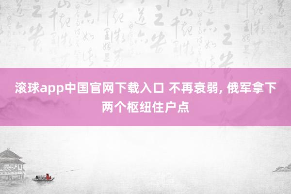 滚球app中国官网下载入口 不再衰弱， 俄军拿下两个枢纽住户点