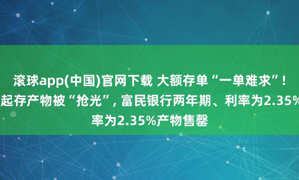 滚球app(中国)官网下载 大额存单“一单难求”! 工行百万起存产物被“抢光”， 富民银行两年期、利率为2.35%产物售罄