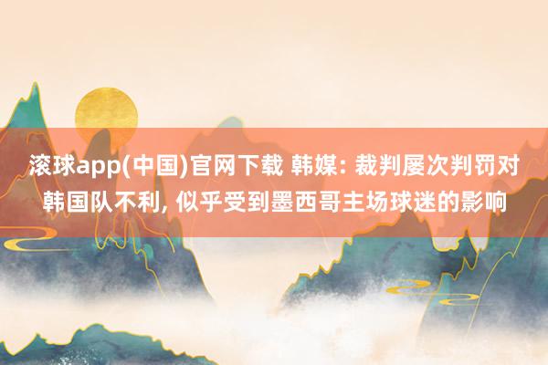 滚球app(中国)官网下载 韩媒: 裁判屡次判罚对韩国队不利， 似乎受到墨西哥主场球迷的影响