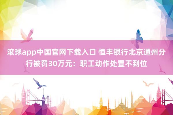 滚球app中国官网下载入口 恒丰银行北京通州分行被罚30万元：职工动作处置不到位