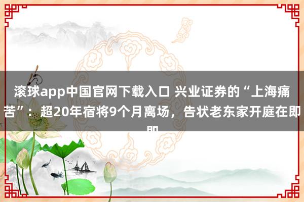 滚球app中国官网下载入口 兴业证券的“上海痛苦”：超20年宿将9个月离场，告状老东家开庭在即