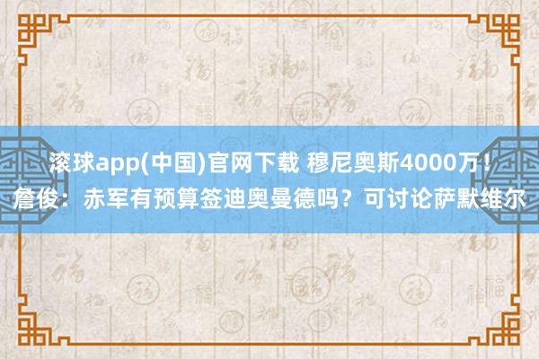 滚球app(中国)官网下载 穆尼奥斯4000万!詹俊:赤军有预算签迪奥曼德吗?可讨论萨默维尔