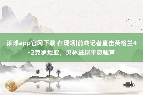 滚球app官网下载 在现场|前线记者直击英格兰4-2克罗地亚，贝林进球平息嘘声