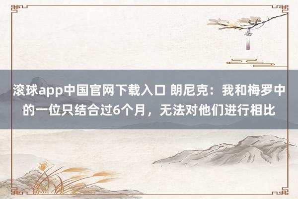 滚球app中国官网下载入口 朗尼克：我和梅罗中的一位只结合过6个月，无法对他们进行相比