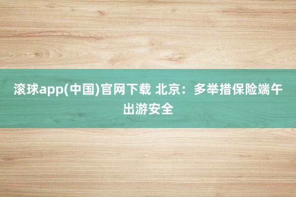 滚球app(中国)官网下载 北京：多举措保险端午出游安全